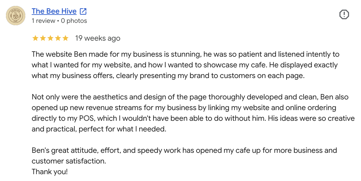 Bailey's five-star Google review of Fixr Systems: The website Ben made for my business is stunning, he was so patient and listened intently to what I wanted for my website, and how I wanted to showcase my cafe. He displayed exactly what my business offers, clearly presenting my brand to customers on each page. Not only were the aesthetics and design of the page thoroughly developed and clean, Ben also opened up new revenue streams for my business by linking my website and online ordering directly to my POS, which I wouldn't have been able to do without him. His ideas were so creative and practical, perfect for what I needed. Ben's great attitude, effort, and speedy work has opened my cafe up for more business and customer satisfaction. Thank you!