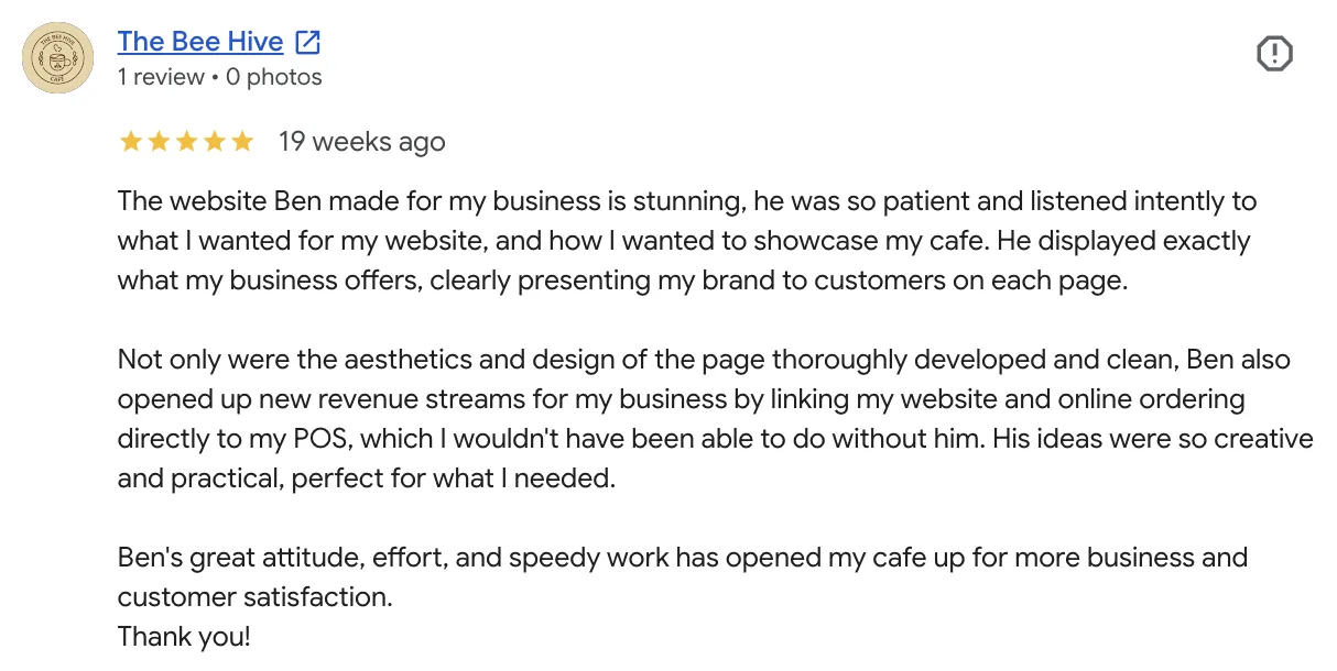 Bailey's five-star Google review of Fixr Systems: The website Ben made for my business is stunning, he was so patient and listened intently to what I wanted for my website, and how I wanted to showcase my cafe. He displayed exactly what my business offers, clearly presenting my brand to customers on each page. Not only were the aesthetics and design of the page thoroughly developed and clean, Ben also opened up new revenue streams for my business by linking my website and online ordering directly to my POS, which I wouldn't have been able to do without him. His ideas were so creative and practical, perfect for what I needed. Ben's great attitude, effort, and speedy work has opened my cafe up for more business and customer satisfaction. Thank you!